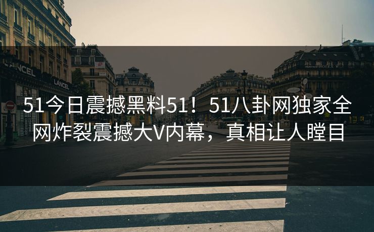 51今日震撼黑料51！51八卦网独家全网炸裂震撼大V内幕，真相让人瞠目