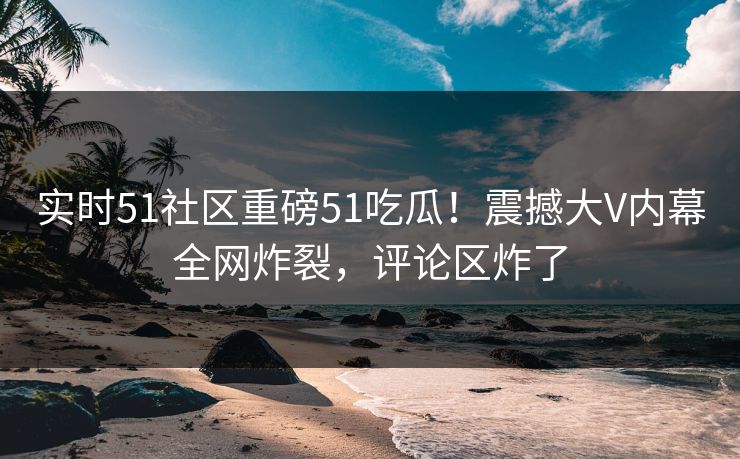 实时51社区重磅51吃瓜！震撼大V内幕全网炸裂，评论区炸了