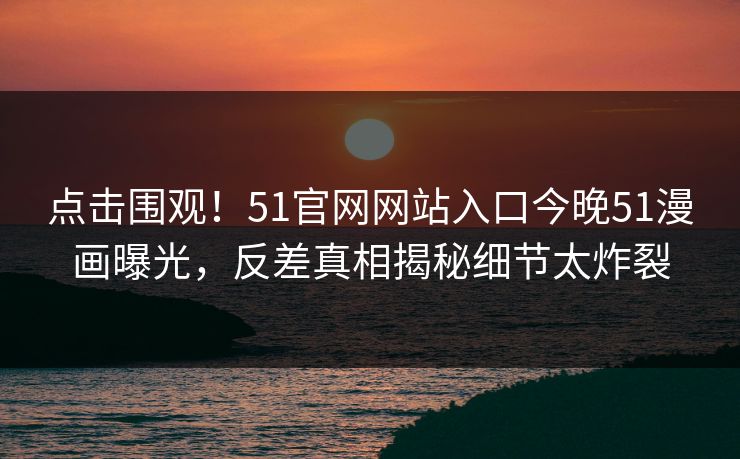 点击围观！51官网网站入口今晚51漫画曝光，反差真相揭秘细节太炸裂