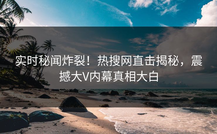 实时秘闻炸裂！热搜网直击揭秘，震撼大V内幕真相大白
