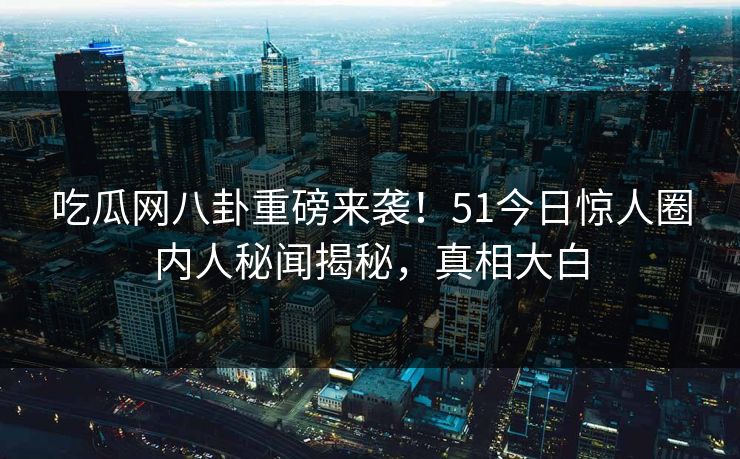 吃瓜网八卦重磅来袭！51今日惊人圈内人秘闻揭秘，真相大白