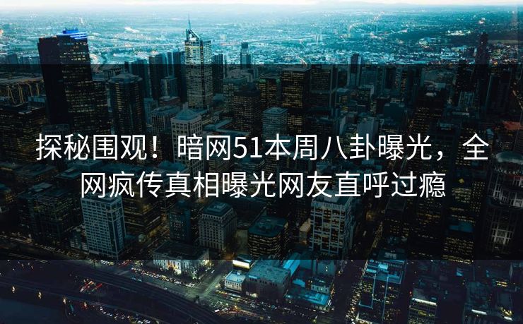 探秘围观！暗网51本周八卦曝光，全网疯传真相曝光网友直呼过瘾