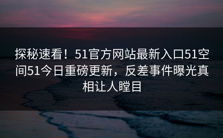 探秘速看！51官方网站最新入口51空间51今日重磅更新，反差事件曝光真相让人瞠目