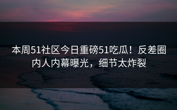 本周51社区今日重磅51吃瓜！反差圈内人内幕曝光，细节太炸裂