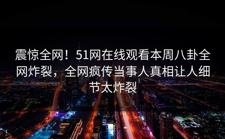 震惊全网!51网在线观看本周八卦全网炸裂,全网疯传当事人真相让人细节太炸裂