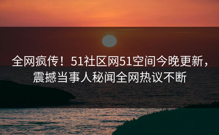 全网疯传!51社区网51空间今晚更新,震撼当事人秘闻全网热议不断
