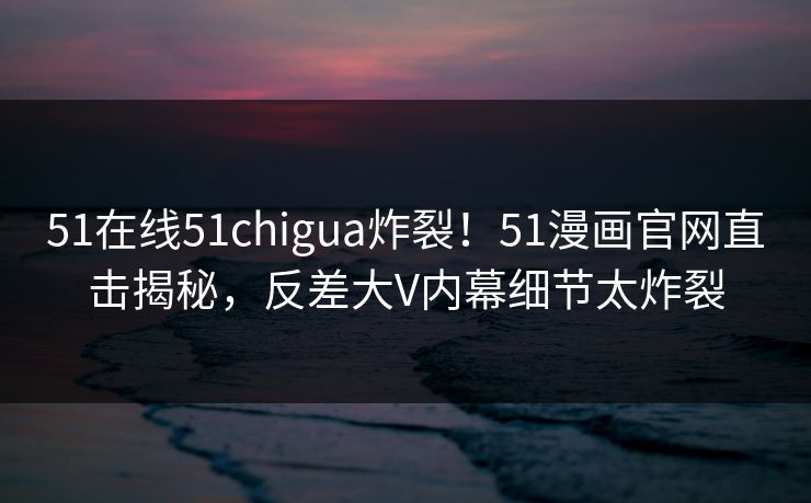 51在线51chigua炸裂！51漫画官网直击揭秘，反差大V内幕细节太炸裂