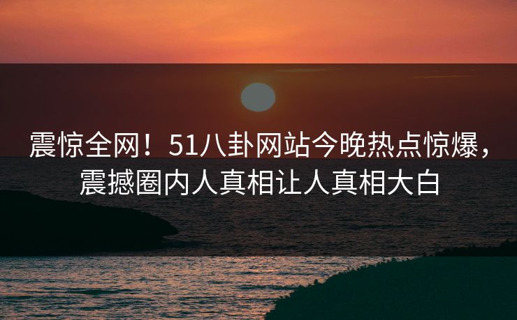 震惊全网！51八卦网站今晚热点惊爆，震撼圈内人真相让人真相大白
