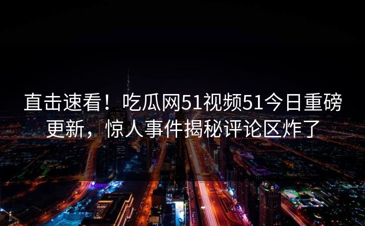 直击速看！吃瓜网51视频51今日重磅更新，惊人事件揭秘评论区炸了