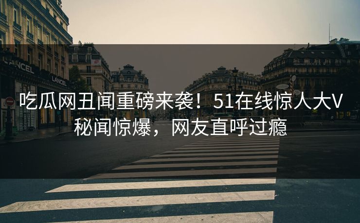 吃瓜网丑闻重磅来袭！51在线惊人大V秘闻惊爆，网友直呼过瘾