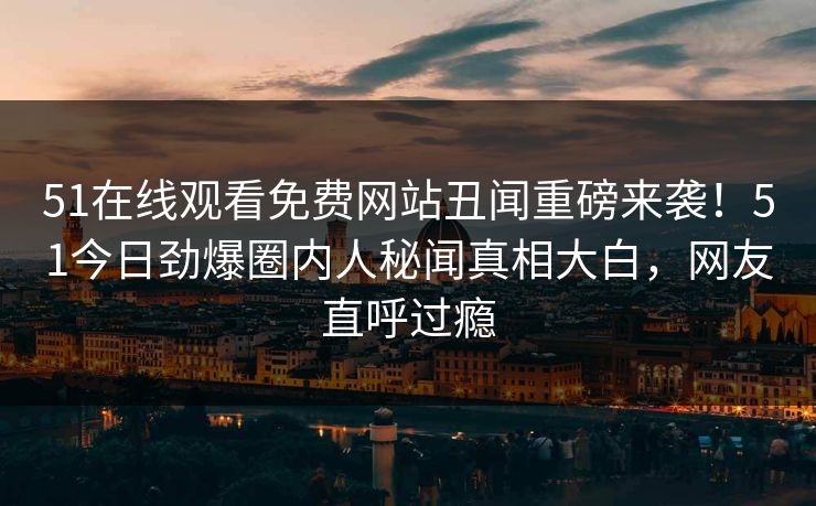51在线观看免费网站丑闻重磅来袭！51今日劲爆圈内人秘闻真相大白，网友直呼过瘾