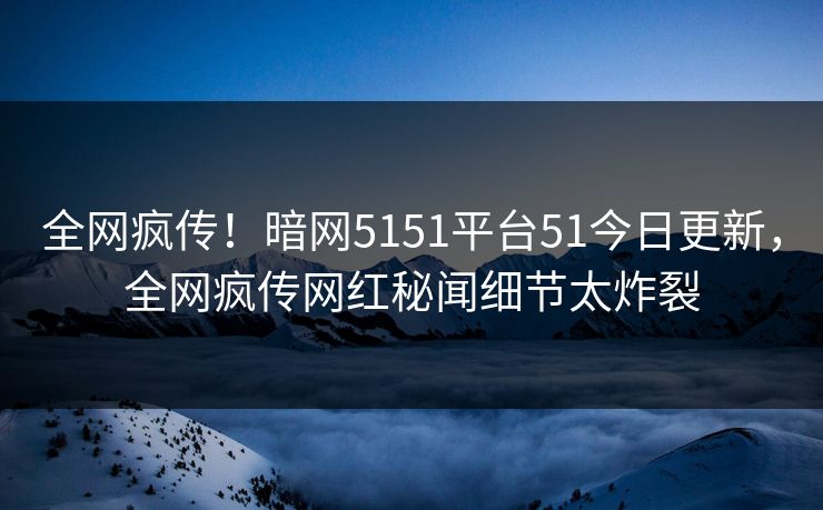 全网疯传！暗网5151平台51今日更新，全网疯传网红秘闻细节太炸裂