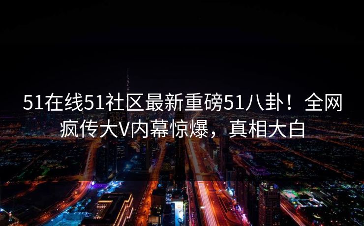 51在线51社区最新重磅51八卦！全网疯传大V内幕惊爆，真相大白