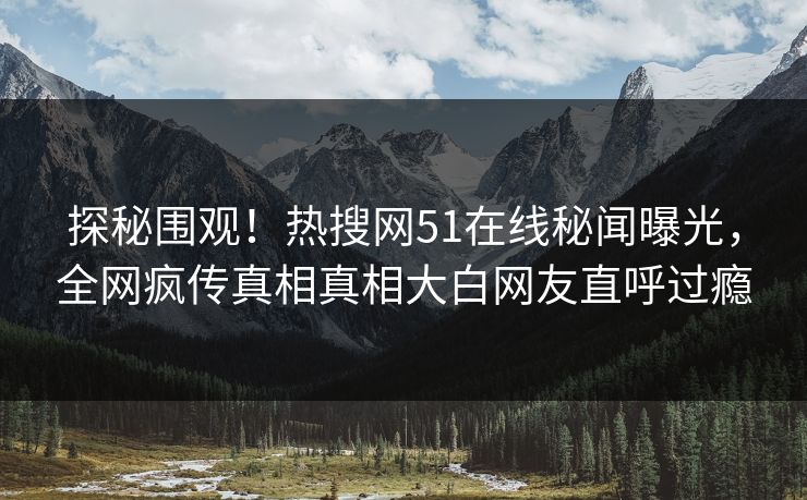 探秘围观！热搜网51在线秘闻曝光，全网疯传真相真相大白网友直呼过瘾