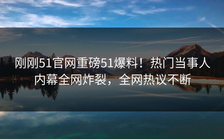 刚刚51官网重磅51爆料！热门当事人内幕全网炸裂，全网热议不断