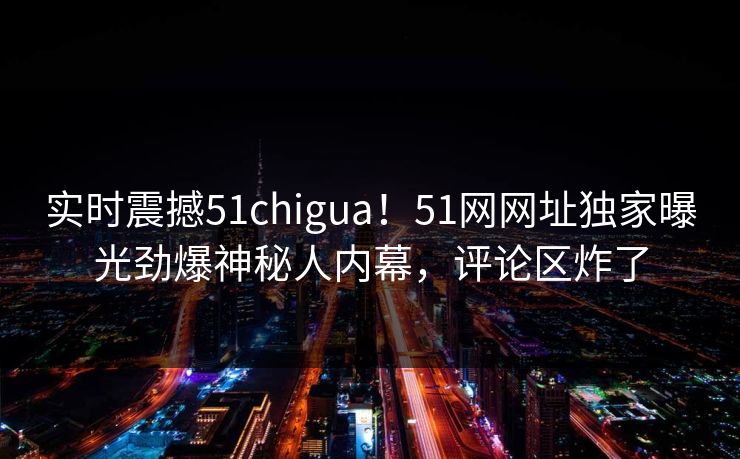 实时震撼51chigua！51网网址独家曝光劲爆神秘人内幕，评论区炸了