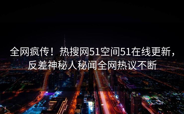 全网疯传！热搜网51空间51在线更新，反差神秘人秘闻全网热议不断