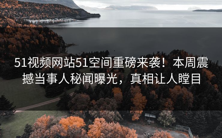 51视频网站51空间重磅来袭！本周震撼当事人秘闻曝光，真相让人瞠目