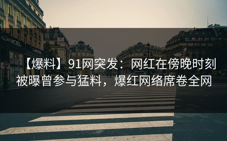 【爆料】91网突发：网红在傍晚时刻被曝曾参与猛料，爆红网络席卷全网