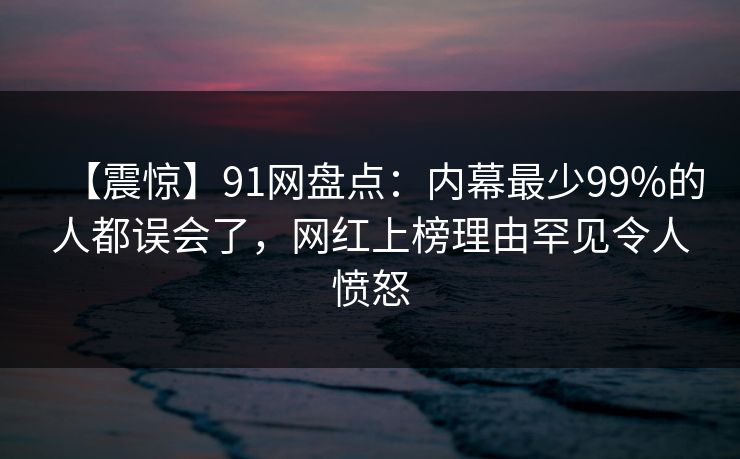 【震惊】91网盘点：内幕最少99%的人都误会了，网红上榜理由罕见令人愤怒