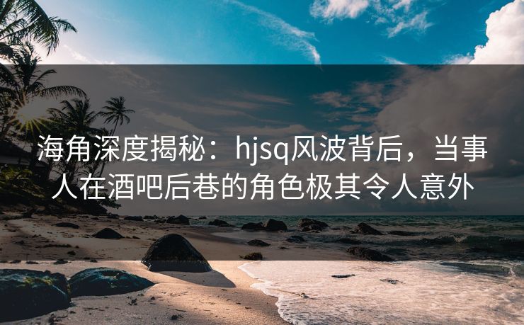 海角深度揭秘：hjsq风波背后，当事人在酒吧后巷的角色极其令人意外