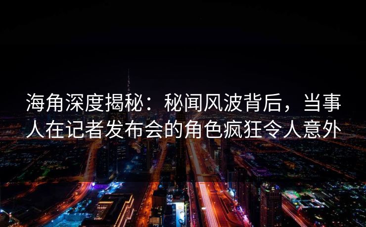 海角深度揭秘：秘闻风波背后，当事人在记者发布会的角色疯狂令人意外