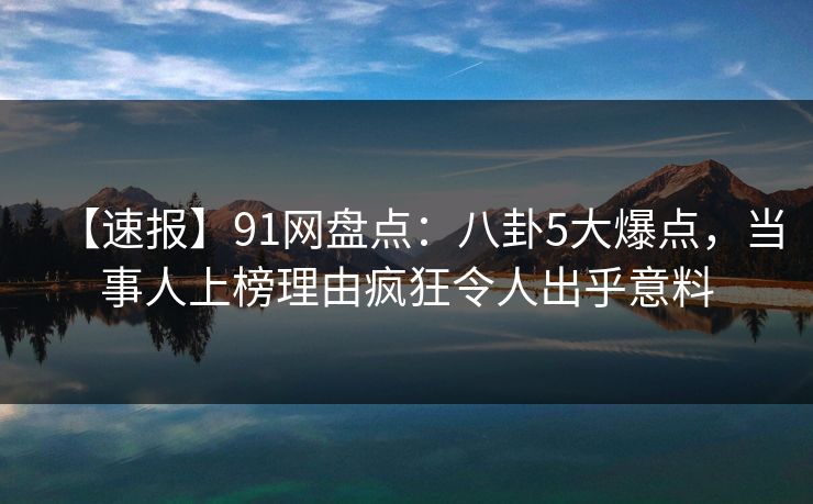【速报】91网盘点：八卦5大爆点，当事人上榜理由疯狂令人出乎意料