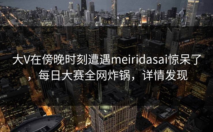 大V在傍晚时刻遭遇meiridasai惊呆了，每日大赛全网炸锅，详情发现