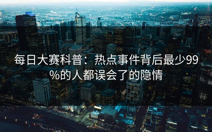 每日大赛科普：热点事件背后最少99%的人都误会了的隐情