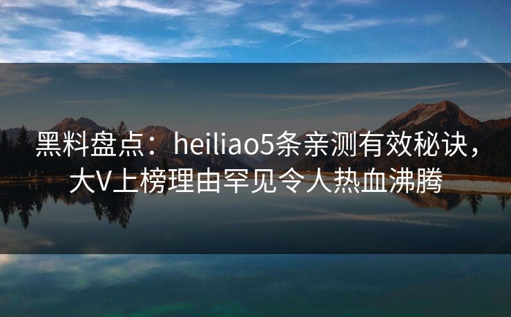 黑料盘点：heiliao5条亲测有效秘诀，大V上榜理由罕见令人热血沸腾