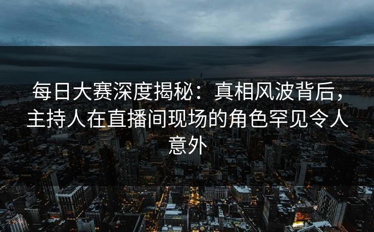 每日大赛深度揭秘：真相风波背后，主持人在直播间现场的角色罕见令人意外