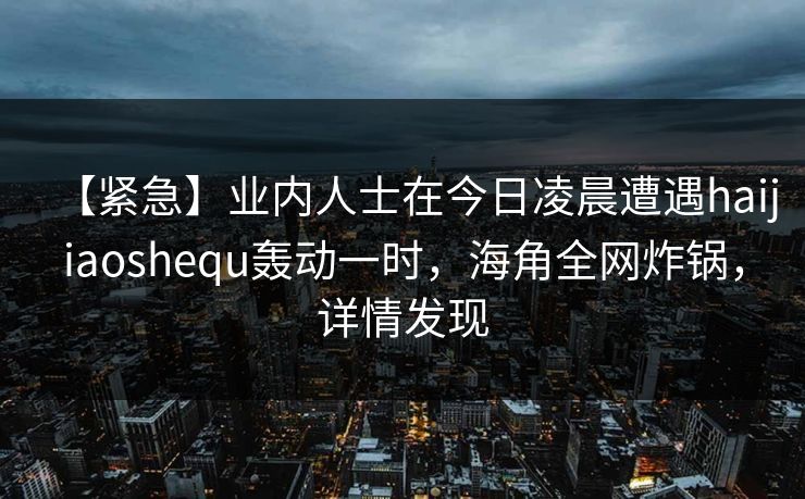 【紧急】业内人士在今日凌晨遭遇haijiaoshequ轰动一时，海角全网炸锅，详情发现