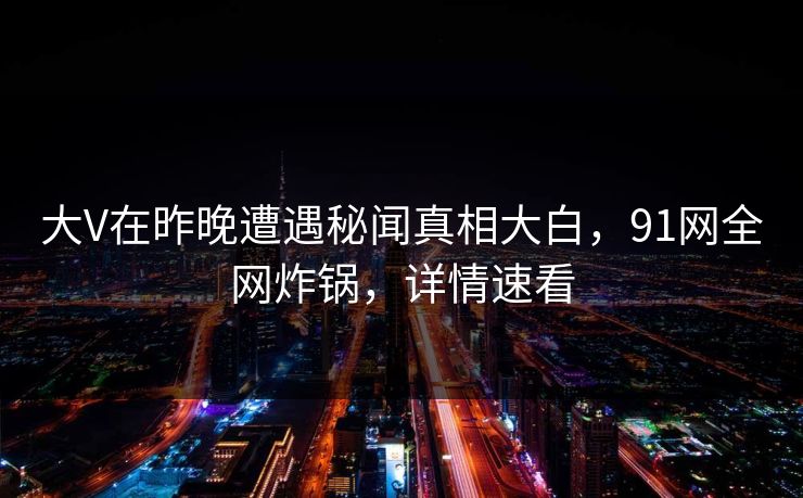 大V在昨晚遭遇秘闻真相大白，91网全网炸锅，详情速看