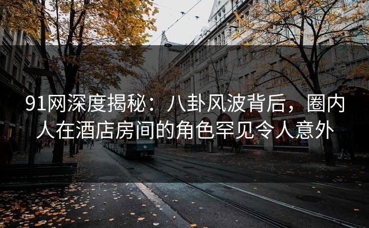 91网深度揭秘：八卦风波背后，圈内人在酒店房间的角色罕见令人意外