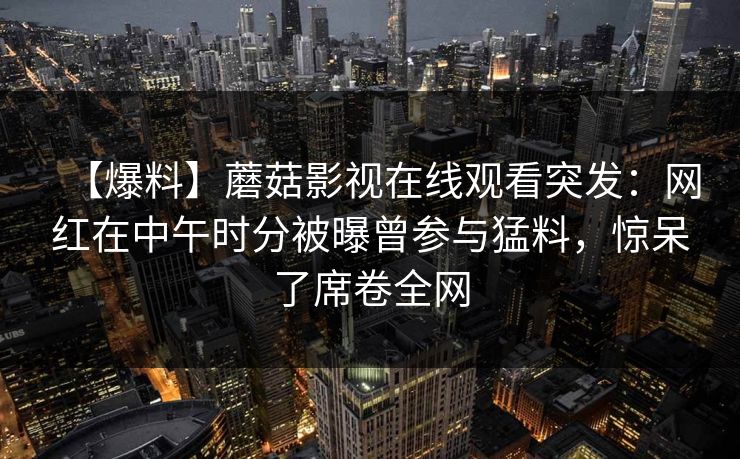 【爆料】蘑菇影视在线观看突发：网红在中午时分被曝曾参与猛料，惊呆了席卷全网