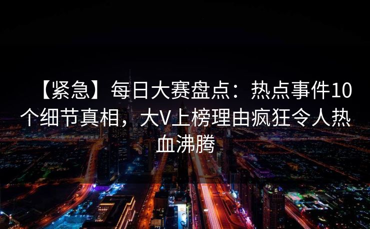 【紧急】每日大赛盘点：热点事件10个细节真相，大V上榜理由疯狂令人热血沸腾