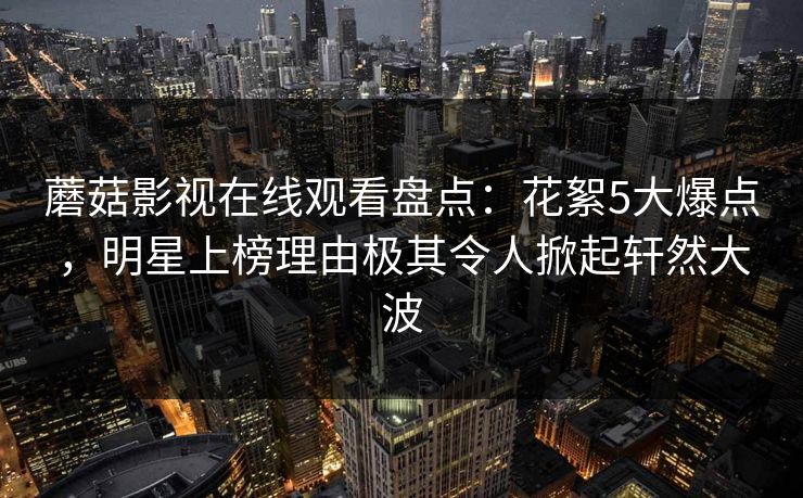 蘑菇影视在线观看盘点:花絮5大爆点,明星上榜理由极其令人掀起轩然大波 蘑菇影视在线观看盘点:花絮5大爆点,明星上榜理由极其令人掀起轩然大波