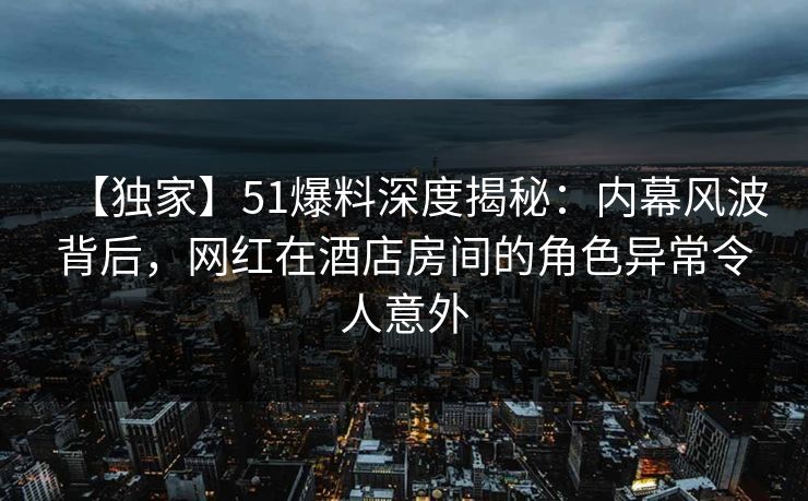 【独家】51爆料深度揭秘：内幕风波背后，网红在酒店房间的角色异常令人意外