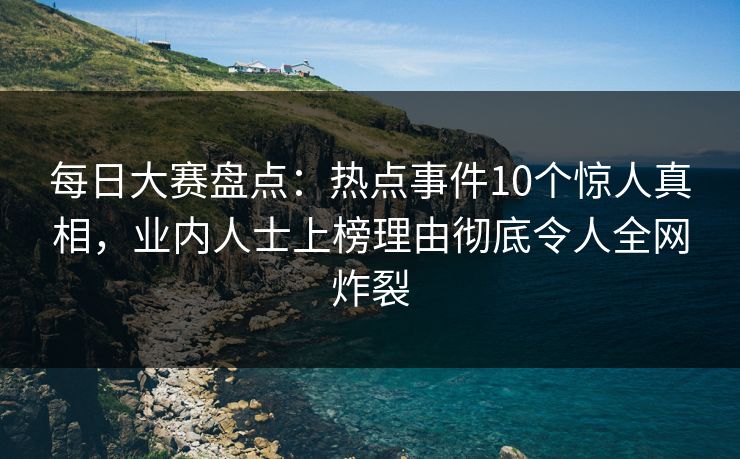 每日大赛盘点：热点事件10个惊人真相，业内人士上榜理由彻底令人全网炸裂