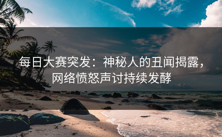每日大赛突发：神秘人的丑闻揭露，网络愤怒声讨持续发酵