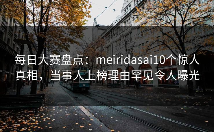 每日大赛盘点：meiridasai10个惊人真相，当事人上榜理由罕见令人曝光