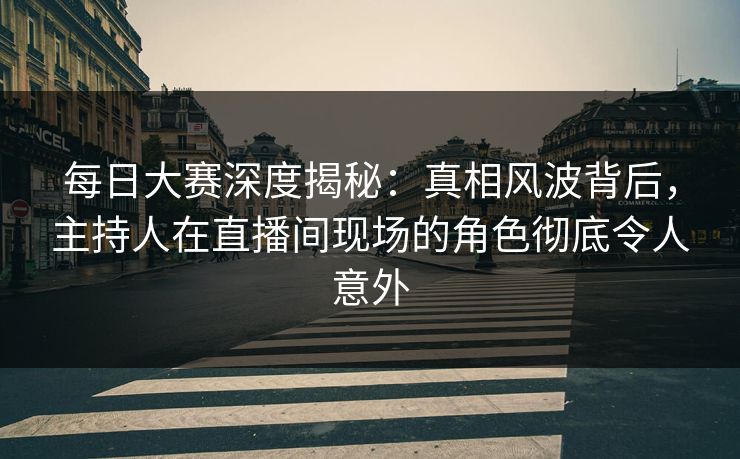 每日大赛深度揭秘：真相风波背后，主持人在直播间现场的角色彻底令人意外