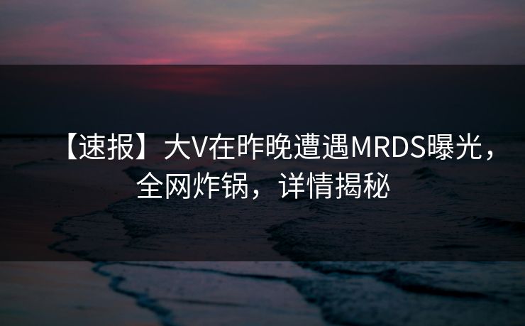 【速报】大V在昨晚遭遇MRDS曝光，全网炸锅，详情揭秘
