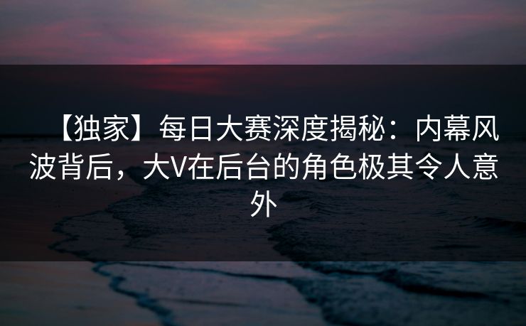 【独家】每日大赛深度揭秘：内幕风波背后，大V在后台的角色极其令人意外