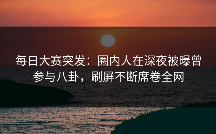 每日大赛突发：圈内人在深夜被曝曾参与八卦，刷屏不断席卷全网