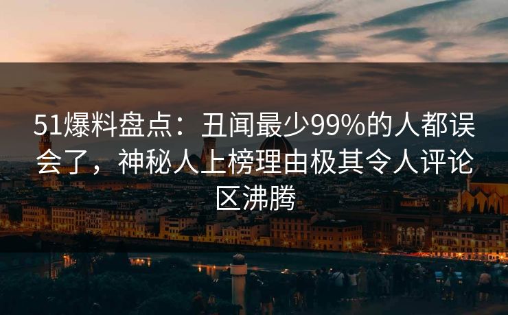 51爆料盘点：丑闻最少99%的人都误会了，神秘人上榜理由极其令人评论区沸腾