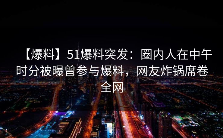 【爆料】51爆料突发：圈内人在中午时分被曝曾参与爆料，网友炸锅席卷全网