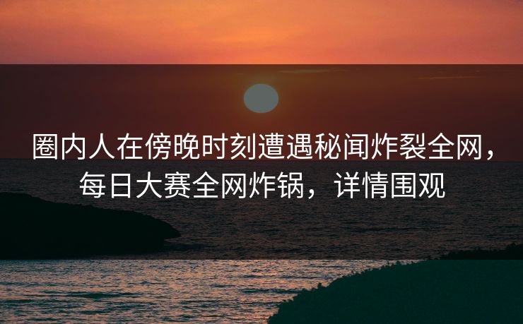 圈内人在傍晚时刻遭遇秘闻炸裂全网，每日大赛全网炸锅，详情围观