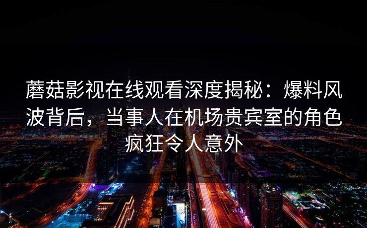 蘑菇影视在线观看深度揭秘：爆料风波背后，当事人在机场贵宾室的角色疯狂令人意外