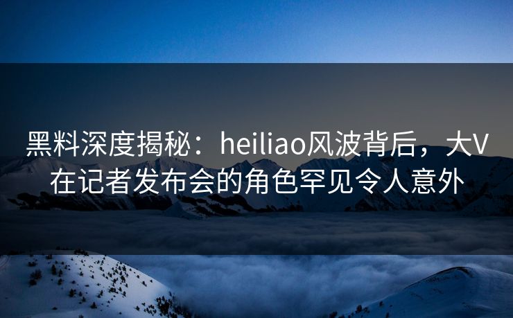 黑料深度揭秘：heiliao风波背后，大V在记者发布会的角色罕见令人意外